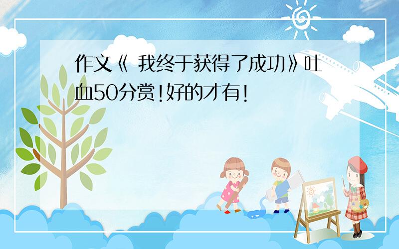 作文《 我终于获得了成功》吐血50分赏!好的才有!