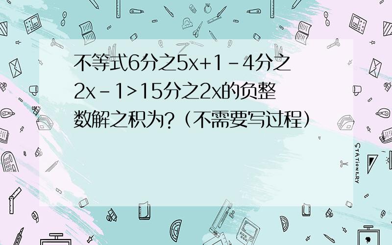 不等式6分之5x+1-4分之2x-1>15分之2x的负整数解之积为?（不需要写过程）