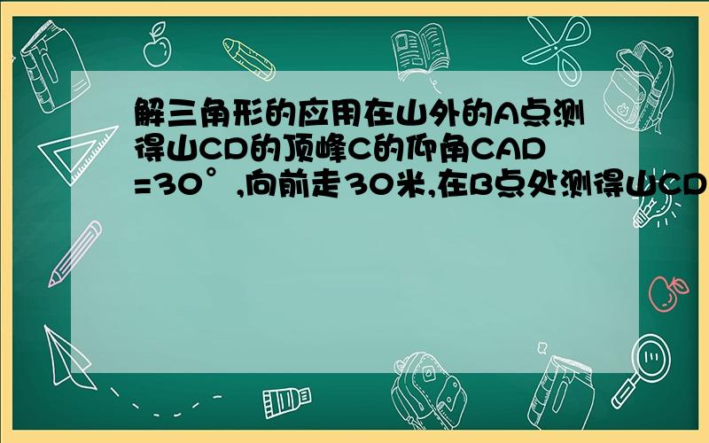 解三角形的应用在山外的A点测得山CD的顶峰C的仰角CAD=30°,向前走30米,在B点处测得山CD的顶峰C的仰角CBD=