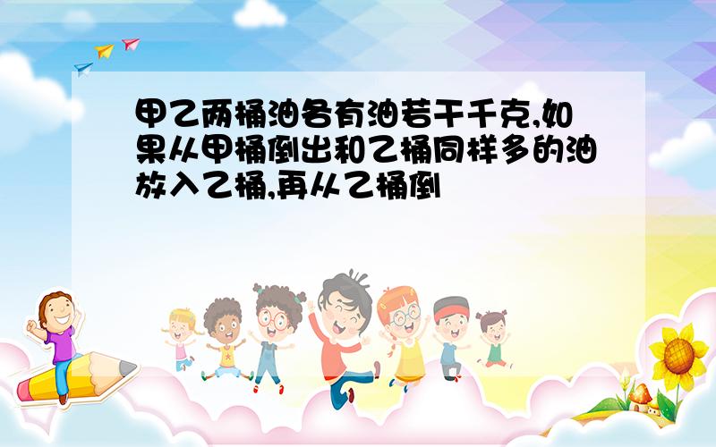 甲乙两桶油各有油若干千克,如果从甲桶倒出和乙桶同样多的油放入乙桶,再从乙桶倒