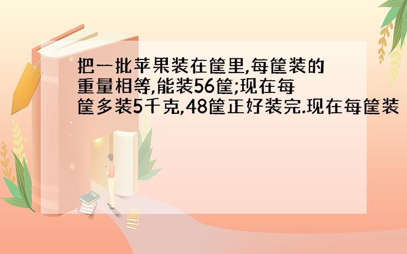 把一批苹果装在筐里,每筐装的重量相等,能装56筐;现在每筐多装5千克,48筐正好装完.现在每筐装（）千克?