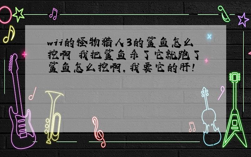 wii的怪物猎人3的鲨鱼怎么挖啊 我把鲨鱼杀了它就跑了 鲨鱼怎么挖啊,我要它的肝!