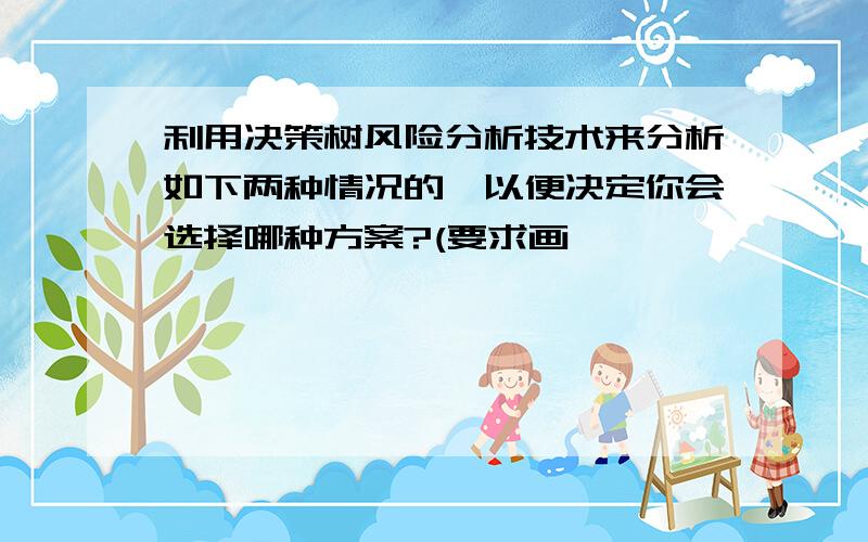 利用决策树风险分析技术来分析如下两种情况的,以便决定你会选择哪种方案?(要求画