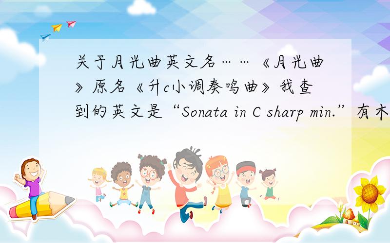 关于月光曲英文名……《月光曲》原名《升c小调奏鸣曲》我查到的英文是“Sonata in C sharp min.”有木人