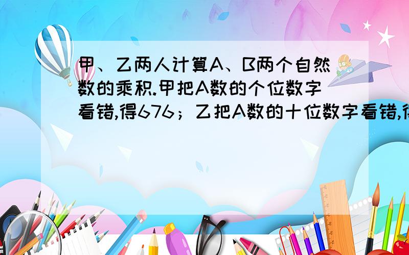 甲、乙两人计算A、B两个自然数的乘积.甲把A数的个位数字看错,得676；乙把A数的十位数字看错,得377,