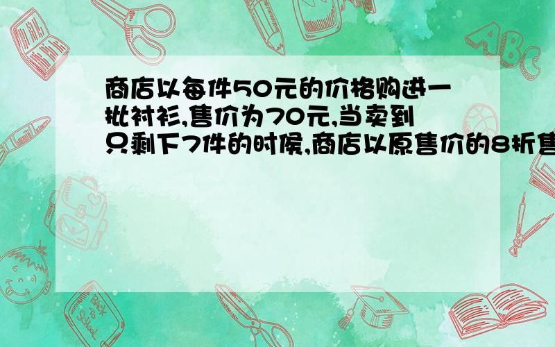 商店以每件50元的价格购进一批衬衫,售价为70元,当卖到只剩下7件的时侯,商店以原售价的8折售出,