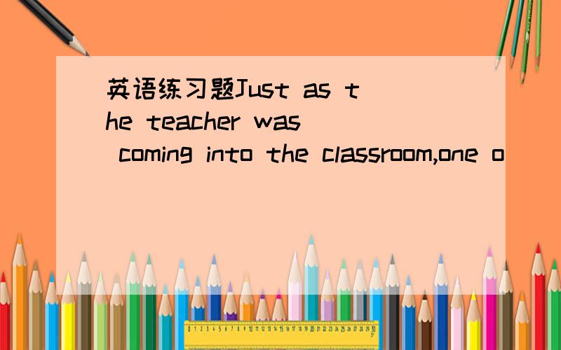 英语练习题Just as the teacher was coming into the classroom,one o