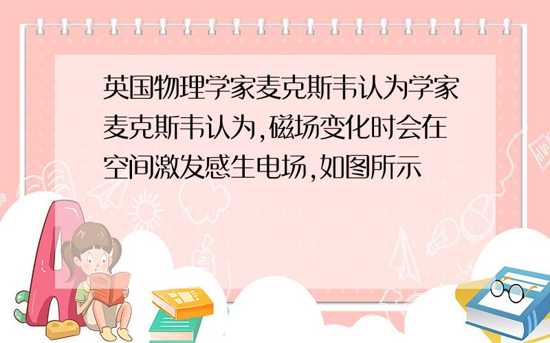 英国物理学家麦克斯韦认为学家麦克斯韦认为,磁场变化时会在空间激发感生电场,如图所示