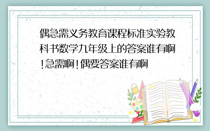 偶急需义务教育课程标准实验教科书数学九年级上的答案谁有啊!急需啊!偶要答案谁有啊