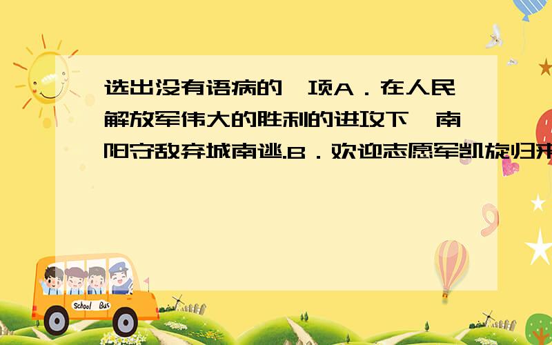 选出没有语病的一项A．在人民解放军伟大的胜利的进攻下,南阳守敌弃城南逃.B．欢迎志愿军凯旋归来.C．不知不觉就走了十里左