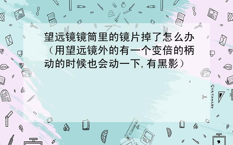 望远镜镜筒里的镜片掉了怎么办（用望远镜外的有一个变倍的柄动的时候也会动一下,有黑影）