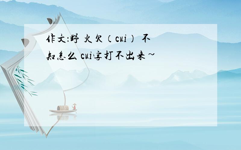 作文：野 火欠（cui） 不知怎么 cui字打不出来~