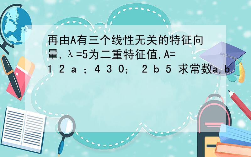 再由A有三个线性无关的特征向量,λ=5为二重特征值,A=1 2 a ；4 3 0； 2 b 5 求常数a,b.