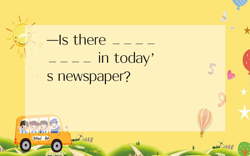 —Is there ________ in today’s newspaper?