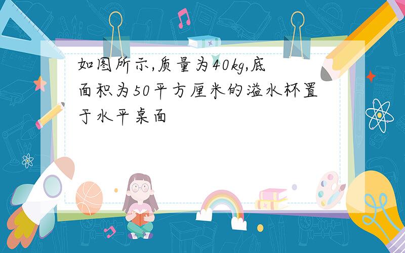 如图所示,质量为40kg,底面积为50平方厘米的溢水杯置于水平桌面