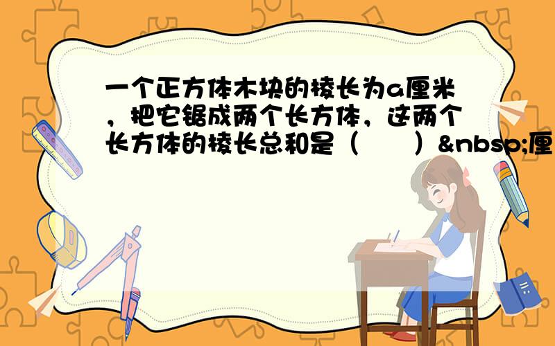 一个正方体木块的棱长为a厘米，把它锯成两个长方体，这两个长方体的棱长总和是（　　） 厘米，表面积总和是（　　）