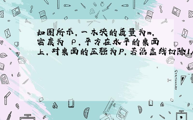 如图所示,一木块的质量为m,密度为 ρ,平方在水平的桌面上,对桌面的压强为P,若沿虚线切除1/2,