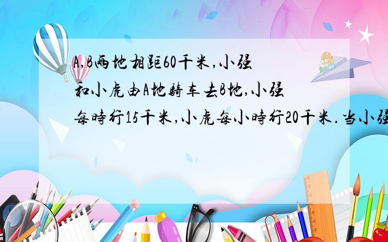 A,B两地相距60千米,小强和小虎由A地骑车去B地,小强每时行15千米,小虎每小时行20千米.当小强走了10千米后,小虎