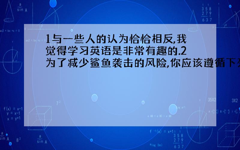 1与一些人的认为恰恰相反,我觉得学习英语是非常有趣的.2为了减少鲨鱼袭击的风险,你应该遵循下列的建...