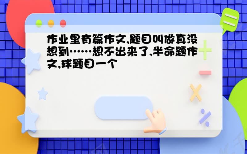 作业里有篇作文,题目叫做真没想到……想不出来了,半命题作文,球题目一个