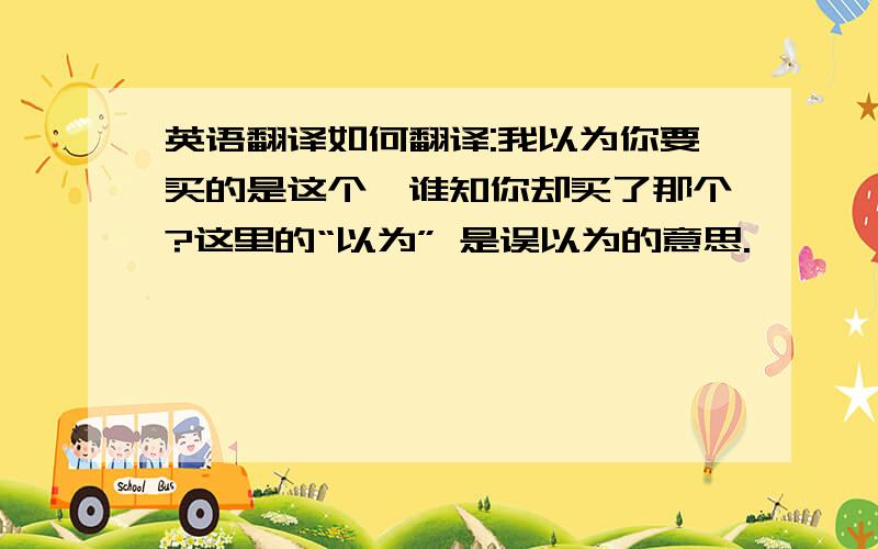 英语翻译如何翻译:我以为你要买的是这个,谁知你却买了那个?这里的“以为” 是误以为的意思.