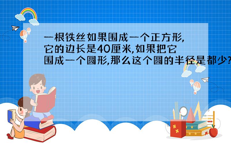 一根铁丝如果围成一个正方形,它的边长是40厘米,如果把它围成一个圆形,那么这个圆的半径是都少?