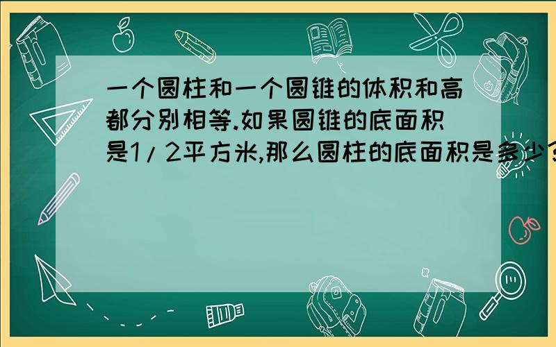 一个圆柱和一个圆锥的体积和高都分别相等.如果圆锥的底面积是1/2平方米,那么圆柱的底面积是多少?