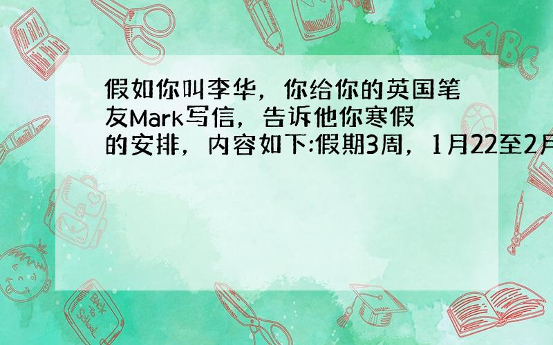 假如你叫李华，你给你的英国笔友Mark写信，告诉他你寒假的安排，内容如下:假期3周，1月22至2月14，组织一些同学去养