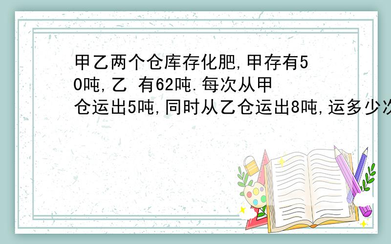 甲乙两个仓库存化肥,甲存有50吨,乙 有62吨.每次从甲仓运出5吨,同时从乙仓运出8吨,运多少次后,两个仓库