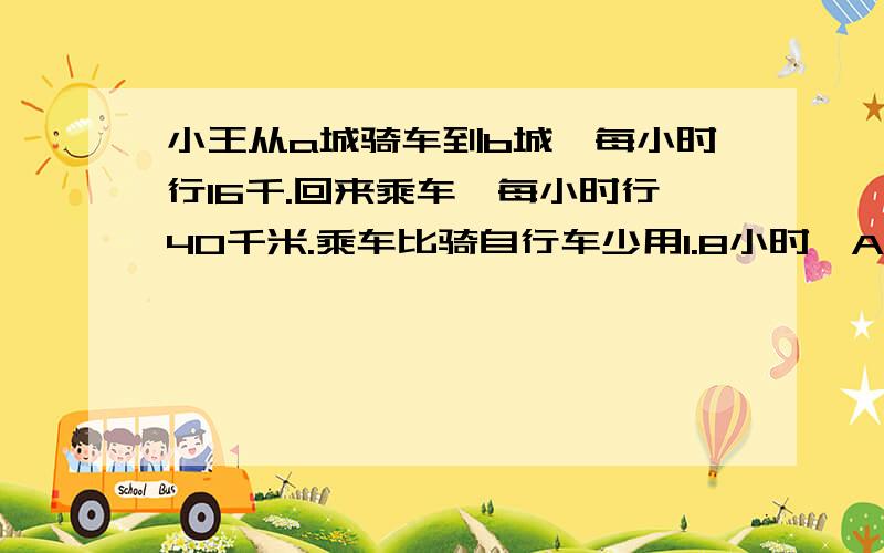 小王从a城骑车到b城,每小时行16千.回来乘车,每小时行40千米.乘车比骑自行车少用1.8小时,AB两城相距多少千米?