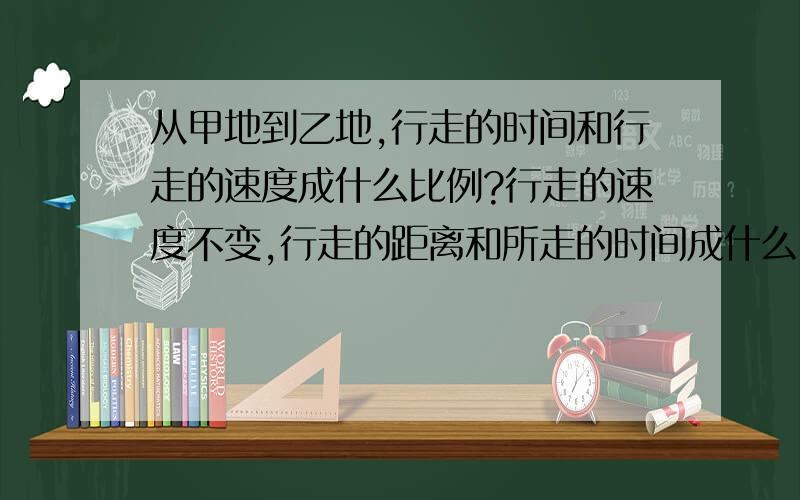 从甲地到乙地,行走的时间和行走的速度成什么比例?行走的速度不变,行走的距离和所走的时间成什么比例?