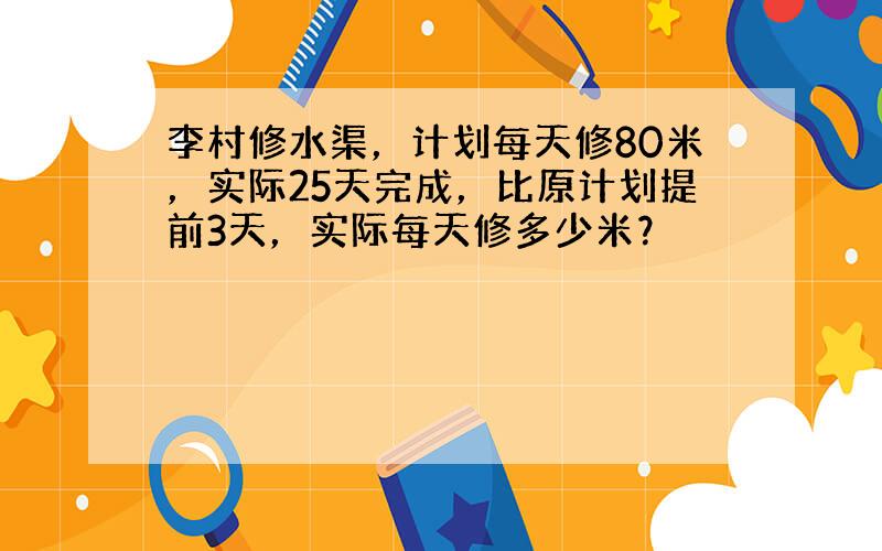 李村修水渠，计划每天修80米，实际25天完成，比原计划提前3天，实际每天修多少米？