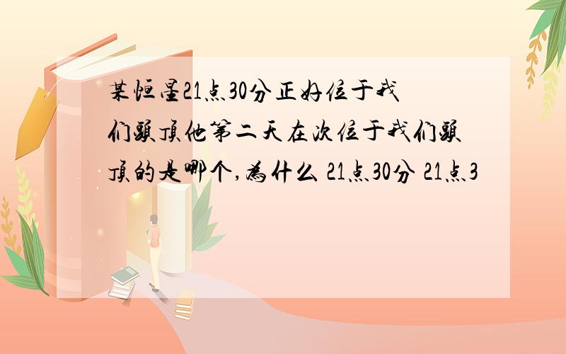 某恒星21点30分正好位于我们头顶他第二天在次位于我们头顶的是哪个,为什么 21点30分 21点3