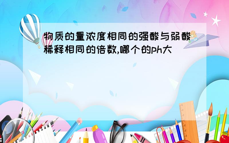 物质的量浓度相同的强酸与弱酸稀释相同的倍数,哪个的ph大