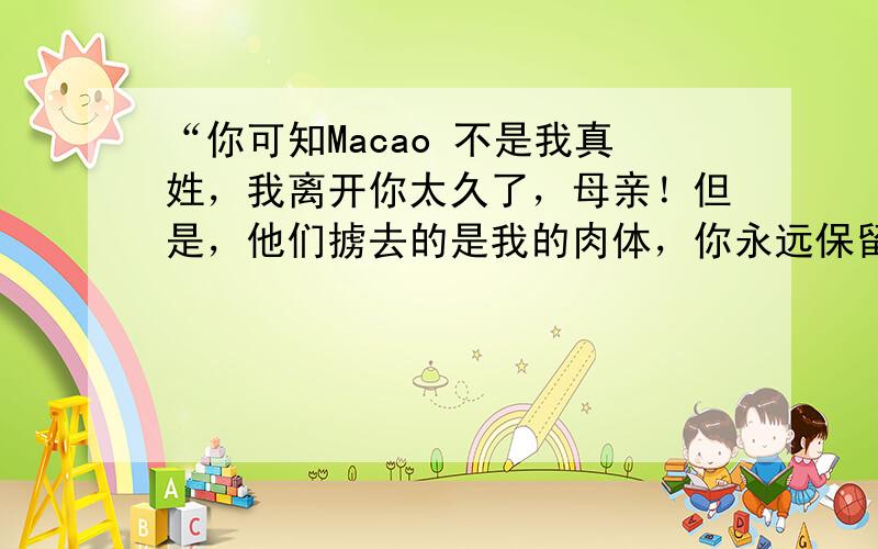 “你可知Macao 不是我真姓，我离开你太久了，母亲！但是，他们掳去的是我的肉体，你永远保留我内心的灵魂……”每当唱起或