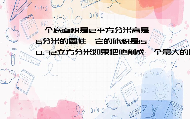 一个底面积是12平方分米高是6分米的圆柱,它的体积是150.72立方分米如果把他削成一个最大的圆锥,那么圆锥