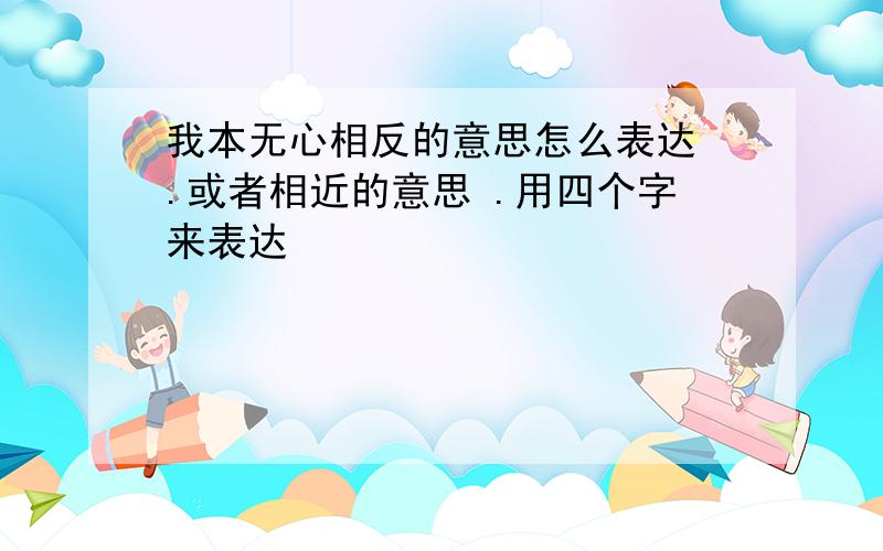 我本无心相反的意思怎么表达 .或者相近的意思 .用四个字来表达