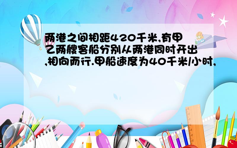 两港之间相距420千米,有甲乙两艘客船分别从两港同时开出,相向而行.甲船速度为40千米/小时,