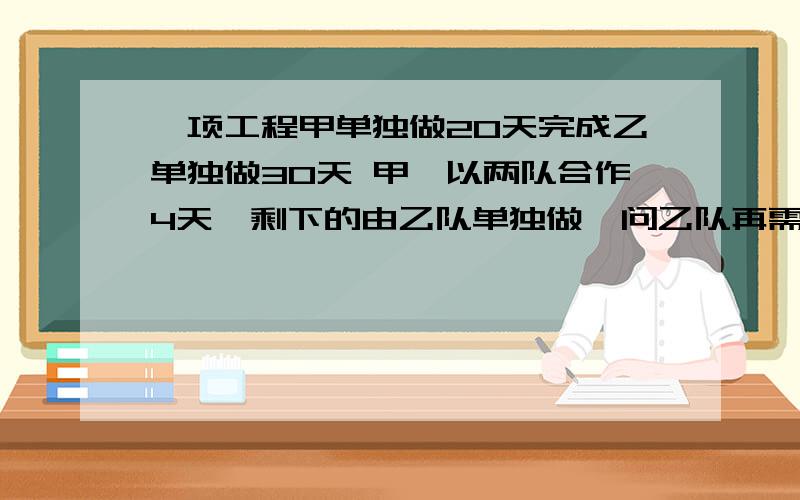 一项工程甲单独做20天完成乙单独做30天 甲,以两队合作4天,剩下的由乙队单独做,问乙队再需多少天可完成