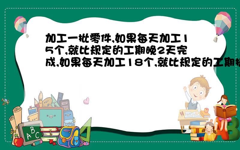 加工一批零件,如果每天加工15个,就比规定的工期晚2天完成,如果每天加工18个,就比规定的工期提前3天完