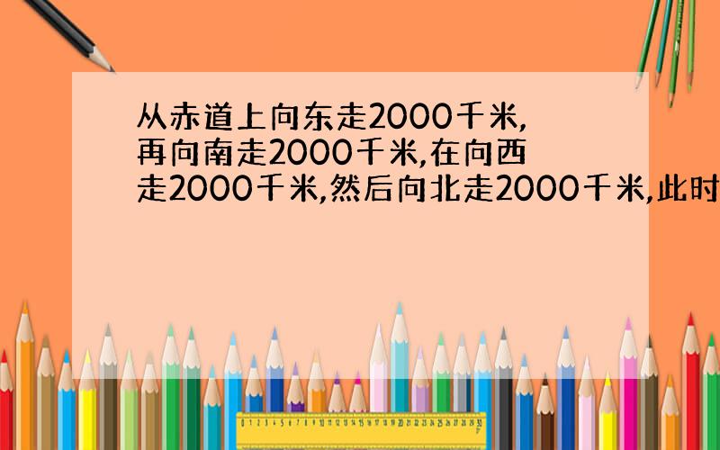 从赤道上向东走2000千米,再向南走2000千米,在向西走2000千米,然后向北走2000千米,此时在原点哪方?为什么