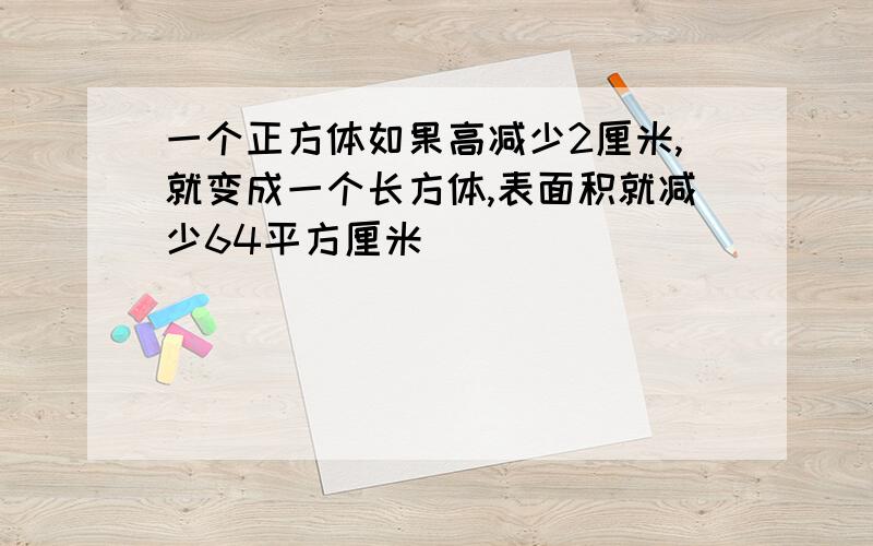 一个正方体如果高减少2厘米,就变成一个长方体,表面积就减少64平方厘米