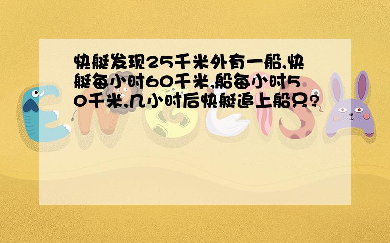 快艇发现25千米外有一船,快艇每小时60千米,船每小时50千米,几小时后快艇追上船只?