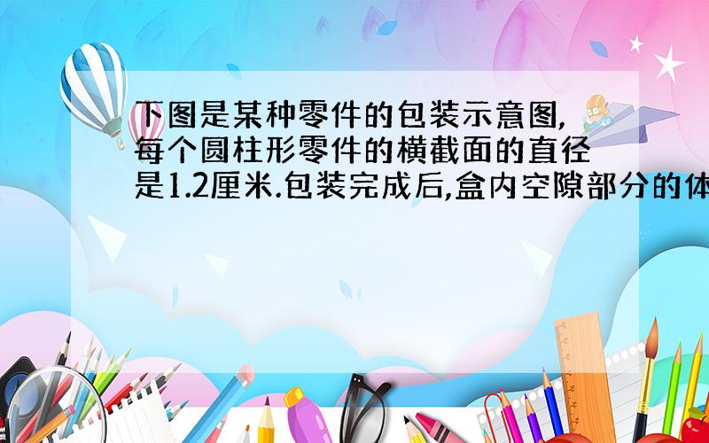 下图是某种零件的包装示意图,每个圆柱形零件的横截面的直径是1.2厘米.包装完成后,盒内空隙部分的体积是多少?（得数保留一