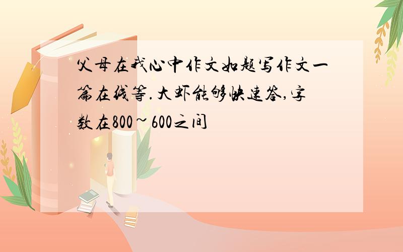 父母在我心中作文如题写作文一篇在线等.大虾能够快速答,字数在800~600之间