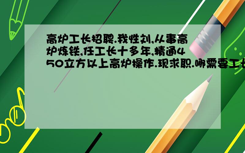 高炉工长招聘.我性刘,从事高炉炼铁,任工长十多年,精通450立方以上高炉操作.现求职.哪需要工长?