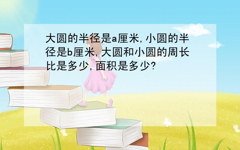 大圆的半径是a厘米,小圆的半径是b厘米,大圆和小圆的周长比是多少,面积是多少?