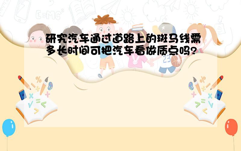 研究汽车通过道路上的斑马线需多长时间可把汽车看做质点吗?