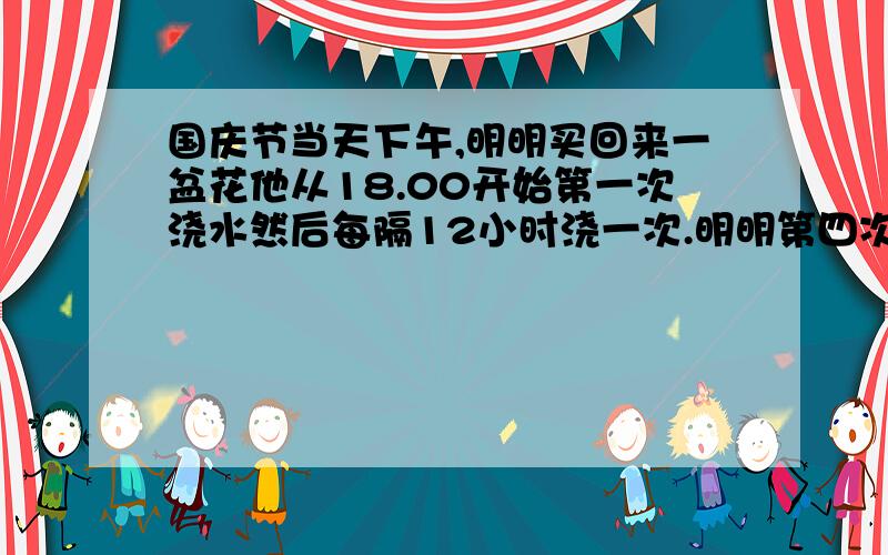 国庆节当天下午,明明买回来一盆花他从18.00开始第一次浇水然后每隔12小时浇一次.明明第四次浇水是在哪一天,