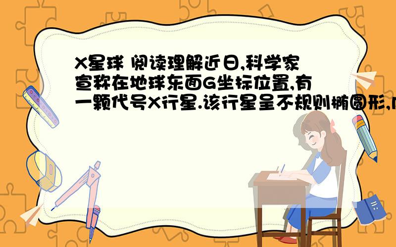 X星球 阅读理解近日,科学家宣称在地球东面G坐标位置,有一颗代号X行星.该行星呈不规则椭圆形,内部结构为环形.它由一种叫